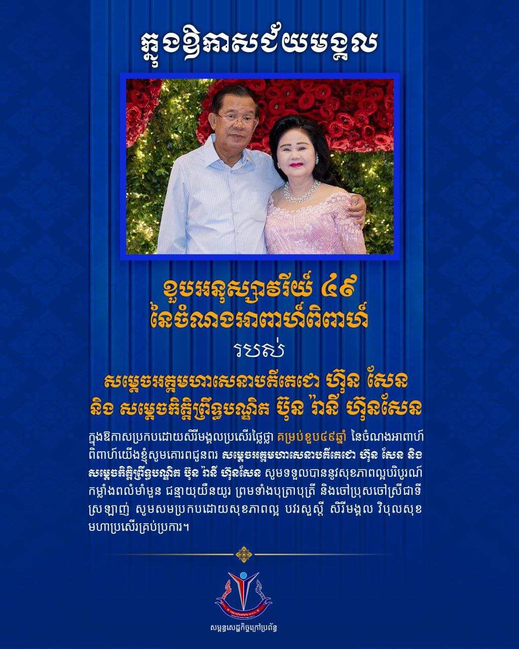 លោកបណ្ឌិត ហោ សេរីវឌ្ឍន៍ ប្រធានសម្ពន្ធសេដ្ឋកិច្ចក្រៅប្រព័ន្ធ និងថ្នាក់ដឹកនាំ ព្រមទាំងសមាជិកទាំងអស់សូមគោរពជូនពរបវរមហាប្រសើរ សូមគោរពជូនពរបវរមហាប្រសើរ ជូនចំពោះ សម្ដេចអគ្គមហាសេនាបតីតេជោ ហ៊ុន សែន ប្រធានក្រុមឧត្ដមប្រឹក្សាផ្ទាល់ព្រះមហាក្សត្រ នៃព្រះរាជាណាចក្រកម្ពុជា និង សម្ដេចកិត្តិព្រឹទ្ធបណ្ឌិត ប៊ុន រ៉ានី ហ៊ុនសែន ប្រធានកាកបាទក្រហមកម្ពុជា ក្នុងឱកាសប្រកបដោយសិរីមង្គលប្រសើរថ្លៃថ្លាគម្រប់ខួប៤៩ឆ្នាំ នៃចំណងអាពាហ៍ពិពាហ៍។